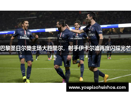 巴黎圣日尔曼主场大胜里尔，射手伊卡尔迪再度闪耀光芒