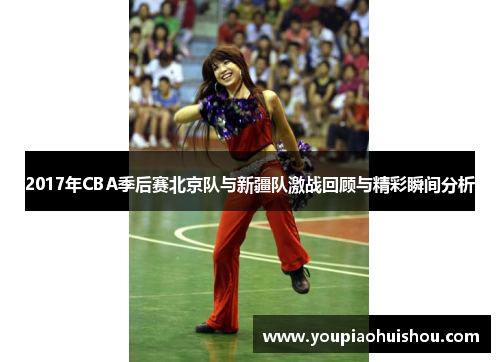 2017年CBA季后赛北京队与新疆队激战回顾与精彩瞬间分析