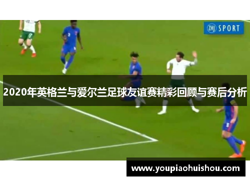 2020年英格兰与爱尔兰足球友谊赛精彩回顾与赛后分析