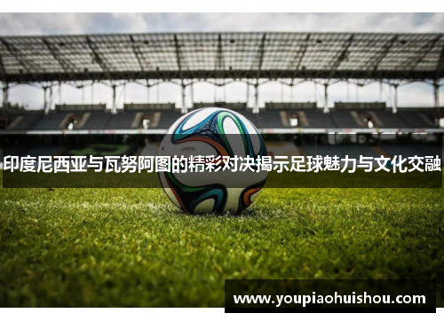 印度尼西亚与瓦努阿图的精彩对决揭示足球魅力与文化交融