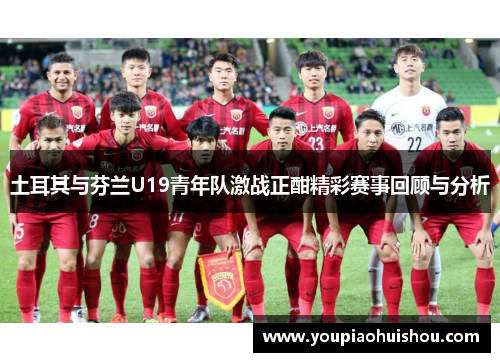 土耳其与芬兰U19青年队激战正酣精彩赛事回顾与分析