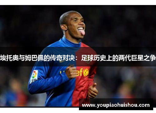 埃托奥与姆巴佩的传奇对决：足球历史上的两代巨星之争
