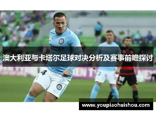 澳大利亚与卡塔尔足球对决分析及赛事前瞻探讨