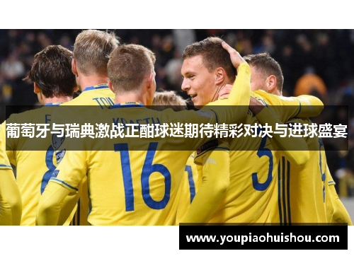 葡萄牙与瑞典激战正酣球迷期待精彩对决与进球盛宴