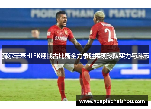赫尔辛基HIFK迎战古比斯全力争胜展现球队实力与斗志