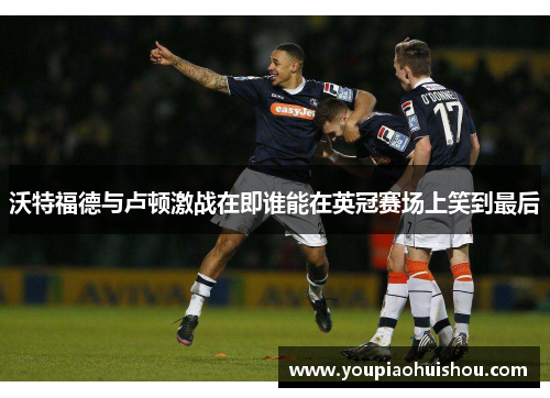 沃特福德与卢顿激战在即谁能在英冠赛场上笑到最后